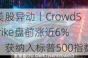 美股异动丨CrowdStrike盘前涨近6%，获纳入标普500指数