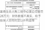 富德生命人寿三明中心支公司被罚28万元：财务数据不真实，给予投保人合同约定以外利益等