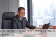 华林证券时隔7个月再度换帅：朱松辞去CEO职务 近期曾收警示函