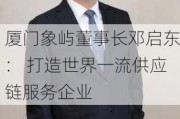 厦门象屿董事长邓启东： 打造世界一流供应链服务企业