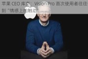 苹果 CEO 库克：Vision Pro 首次使用者往往会感到“情感上的触动”