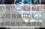 欧科亿：拟设控股子公司 投建100亿米钨丝生产线项目