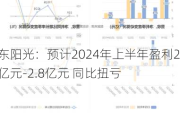 东阳光：预计2024年上半年盈利2亿元-2.8亿元 同比扭亏