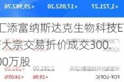 汇添富纳斯达克生物科技ETF大宗交易折价成交300.00万股