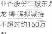 亚香股份：股东鼎龙 博 晖拟减持不超过约160万股