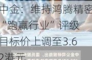 中金：维持鸿腾精密“跑赢行业”评级 目标价上调至3.62港元