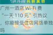 广州一酒店 Wi-Fi 费“一天 110 元”引热议，你能接受住店网络单独收费吗