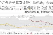 国信证券给予海南橡胶中性评级，受益天然橡胶价格上行，Q2盈利同环比改善明显