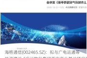 海格通信(002465.SZ)：拟与广电运通等投资建设“广州数科集团西安产业基地项目”