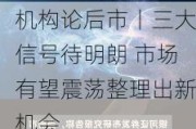 机构论后市丨三大信号待明朗 市场有望震荡整理出新机会