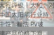 大行评级｜大和：对中国太阳能行业持“中性”看法 PV玻璃产品价格下滑