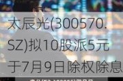 太辰光(300570.SZ)拟10股派5元 于7月9日除权除息