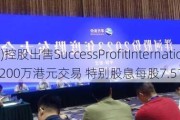 兴利(香港)控股出售SuccessProfitInternationalLimited 6200万港元交易 特别股息每股7.51港仙