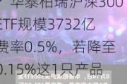 新一轮ETF降费来了？华泰柏瑞沪深300ETF规模3732亿费率0.5%，若降至0.15%这1只产品让华泰柏瑞收入减少13亿