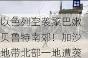 以色列空袭黎巴嫩贝鲁特南郊！加沙地带北部一地遭袭，至少30死！以军士兵承认用加沙平民当人盾