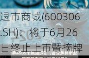 退市商城(600306.SH)：将于6月26日终止上市暨摘牌