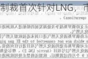 欧盟对俄制裁首次针对LNG，市场将再度动荡？