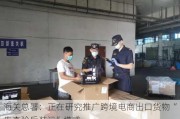 海关总署：正在研究推广跨境电商出口货物“先查验后装运”模式