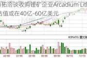 力拓洽谈收购锂矿企业Arcadium Lithium 估值或在40亿-60亿美元