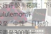 大行评级丨花旗：下调Lululemon评级至“中性” 目标价下调至300美元