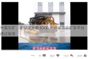 中国五矿：全球首台套 6000 米级深海***矿车平台通过验收