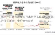 我国外汇储备规模 5 月末升至 32320 亿美元：央行停买黄金，金价高位波动