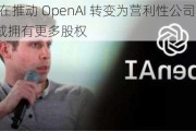 微软正在推动 OpenAI 转变为营利性公司！Sam Altman 或拥有更多股权