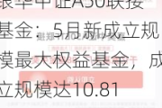 银华中证A50联接基金：5月新成立规模最大权益基金，成立规模达10.81亿元