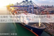 中远海控“海运+海外仓”助力小米开拓海外市场：仓储面积2.1万平方米