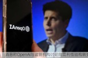 消息称OpenAI与监管机构讨论向营利性结构转变