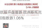 欧股开盘普跌 欧洲斯托克50指数跌1.06%