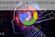 英国监管机构：谷歌与AI公司Anthropic的合作正在接受调查