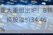 重大重组出炉！B转A，换股溢价34.46%