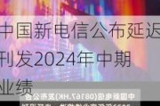 中国新电信公布延迟刊发2024年中期业绩