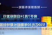 财政部发行550亿元30年期特别国债：今年累计发行3630亿元