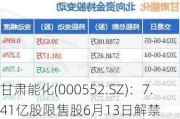 甘肃能化(000552.SZ)：7.41亿股限售股6月13日解禁