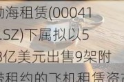 渤海租赁(000415.SZ)下属拟以5.8亿美元出售9架附带租约的飞机租赁资产