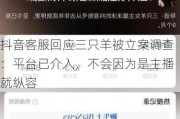 抖音客服回应三只羊被立案调查：平台已介入，不会因为是主播就纵容