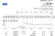 出售股票筹资近10亿美元后 游戏驿站(GME.US)盘后大涨25%