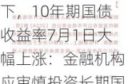 中国人民银行引导下，10年期国债收益率7月1日大幅上涨：金融机构应审慎投资长期国债