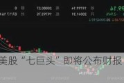 前方高能！美股“七巨头”即将公布财报 重磅数据震撼来袭