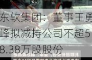 东软集团：董事王勇峰拟减持公司不超58.38万股股份