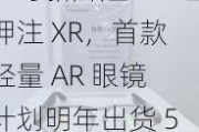 书写新辉煌：三星押注 XR，首款轻量 AR 眼镜计划明年出货 5 万台