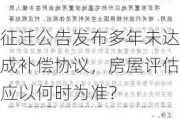 征迁公告发布多年未达成补偿协议，房屋评估应以何时为准？