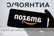 亚马逊40亿美元投资AI新秀Anthropic 英国监管绿灯放行