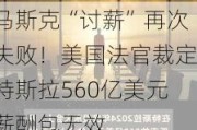 马斯克“讨薪”再次失败！美国法官裁定特斯拉560亿美元薪酬包无效