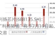 利扬芯片(688135.SH)：“利扬转债”将于7月19日起上市交易