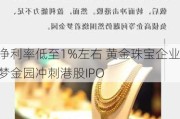 净利率低至1%左右 黄金珠宝企业梦金园冲刺港股IPO