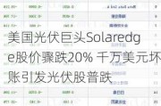 美国光伏巨头Solaredge股价骤跌20% 千万美元坏账引发光伏股普跌