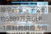 翰宇药业：子公司签订约5889万元GLP-1原料药供应合同